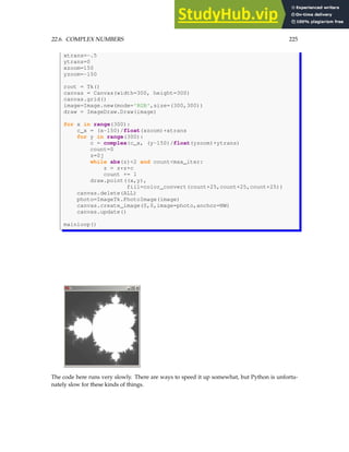 22.6. COMPLEX NUMBERS 225
xtrans=-.5
ytrans=0
xzoom=150
yzoom=-150
root = Tk()
canvas = Canvas(width=300, height=300)
canvas.grid()
image=Image.new(mode='RGB',size=(300,300))
draw = ImageDraw.Draw(image)
for x in range(300):
c_x = (x-150)/float(xzoom)+xtrans
for y in range(300):
c = complex(c_x, (y-150)/float(yzoom)+ytrans)
count=0
z=0j
while abs(z)2 and countmax_iter:
z = z*z+c
count += 1
draw.point((x,y),
fill=color_convert(count+25,count+25,count+25))
canvas.delete(ALL)
photo=ImageTk.PhotoImage(image)
canvas.create_image(0,0,image=photo,anchor=NW)
canvas.update()
mainloop()
The code here runs very slowly. There are ways to speed it up somewhat, but Python is unfortu-
nately slow for these kinds of things.
 