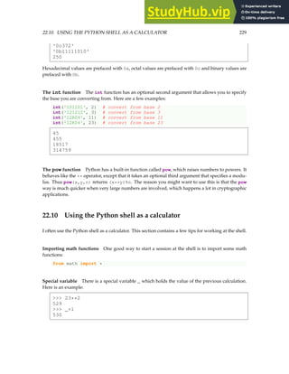 22.10. USING THE PYTHON SHELL AS A CALCULATOR 229
'0o372'
'0b11111010'
250
Hexadecimal values are prefaced with 0x, octal values are prefaced with 0o and binary values are
prefaced with 0b.
The int function The int function has an optional second argument that allows you to specify
the base you are converting from. Here are a few examples:
int('101101', 2) # convert from base 2
int('121212', 3) # convert from base 3
int('12A04', 11) # convert from base 11
int('12K04', 23) # convert from base 23
45
455
18517
314759
The pow function Python has a built-in function called pow, which raises numbers to powers. It
behaves like the ** operator, except that it takes an optional third argument that specifies a modu-
lus. Thus pow(x,y,n) returns (x**y)%n. The reason you might want to use this is that the pow
way is much quicker when very large numbers are involved, which happens a lot in cryptographic
applications.
22.10 Using the Python shell as a calculator
I often use the Python shell as a calculator. This section contains a few tips for working at the shell.
Importing math functions One good way to start a session at the shell is to import some math
functions:
from math import *
Special variable There is a special variable _ which holds the value of the previous calculation.
Here is an example:
 23**2
529
 _+1
530
 