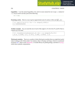 230 CHAPTER 22. MATH
Logarithms I use the natural logarithm a lot, and it is more natural for me to type ln instead of
log. If you want to do that, just do the following:
ln = log
Summing a series Here is a way to get an approximate sum of a series, in this case
P∞
n=1
1
n2−1 :
 sum([1/(n**2-1) for n in range(2,1000)])
0.7489994994995
Another example: Say you need the sine of each of the angles 0, 15, 30, 45, 60, 75, and 90. Here is
a quick way to do that:
 [round(sin(radians(i)),4) for i in range(0,91,15)]
[0.0, 0.2588, 0.5, 0.7071, 0.866, 0.9659, 1.0]
Third-party modules There are a number of other third-party modules that you might find useful
when working in the Python shell. For instance, there is Numpy and Scipy, which we mentioned
in Section 22.7. There is also Matplotlib, a versatile library for plotting things, and there is Sympy,
which does symbolic computations.
 