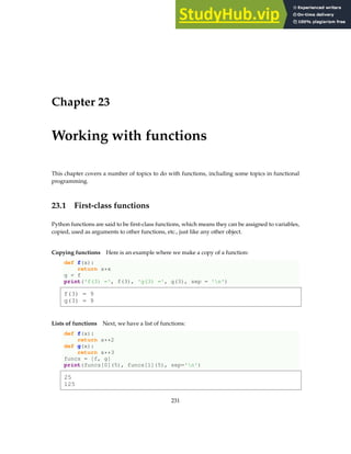 Chapter 23
Working with functions
This chapter covers a number of topics to do with functions, including some topics in functional
programming.
23.1 First-class functions
Python functions are said to be first-class functions, which means they can be assigned to variables,
copied, used as arguments to other functions, etc., just like any other object.
Copying functions Here is an example where we make a copy of a function:
def f(x):
return x*x
g = f
print('f(3) =', f(3), 'g(3) =', g(3), sep = 'n')
f(3) = 9
g(3) = 9
Lists of functions Next, we have a list of functions:
def f(x):
return x**2
def g(x):
return x**3
funcs = [f, g]
print(funcs[0](5), funcs[1](5), sep='n')
25
125
231
 