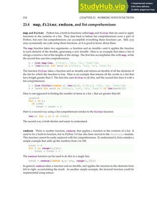 234 CHAPTER 23. WORKING WITH FUNCTIONS
23.4 map, filter, reduce, and list comprehensions
map and filter Python has a built-in functions called map and filter that are used to apply
functions to the contents of a list. They date back to before list comprehensions were a part of
Python, but now list comprehensions can accomplish everything these functions can. Still, you
may occasionally see code using these functions, so it is good to know about them.
The map function takes two arguments—a function and an iterable—and it applies the function
to each element of the iterable, generating a new iterable. Here is an example that takes a list of
strings a returns a list of the lengths of the strings. The first line accomplishes this with map, while
the second line uses list comprehensions:
L = list(map(len, ['this', 'is', 'a', 'test']))
L = [len(word) for word in ['this', 'is', 'a', 'test']]
The function filter takes a function and an iterable and returns an iterable of all the elements of
the list for which the function is true. Here is an example that returns all the words in a list that
have length greater than 2. The first line uses filter to do this, and the second line does it with a
list comprehension:
L = list(filter(lambda x: len(x)2, ['this', 'is', 'a', 'test']))
L = [word for word in ['this', 'is', 'a', 'test'] if len(word)2]
Here is one approach to finding the number of items in a list L that are greater than 60:
count=0
for i in L:
if i60:
count = count + 1
Here is a second way using a list comprehension similar to the filter function:
len([i for i in L if i60])
The second way is both shorter and easier to understand.
reduce There is another function, reduce, that applies a function to the contents of a list. It
used to be a built-in function, but in Python 3 it has also been moved to the functools module.
This function cannot be easily replaced with list comprehensions. To understand it, first consider a
simple example that adds up the numbers from 1 to 100.
total = 0
for i in range(1,101):
total = total + i
The reduce function can be used to do this in a single line:
total = reduce(lambda x,y: x+y, range(1,101))
In general, reduce takes a function and an iterable, and applies the function to the elements from
left to right, accumulating the result. As another simple example, the factorial function could be
implemented using reduce:
 