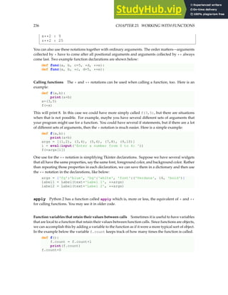 236 CHAPTER 23. WORKING WITH FUNCTIONS
x**2 : 9
z**2 : 25
You can also use these notations together with ordinary arguments. The order matters—arguments
collected by * have to come after all positional arguments and arguments collected by ** always
come last. Two example function declarations are shown below:
def func(a, b, c=5, *d, **e):
def func(a, b, *c, d=5, **e):
Calling functions The * and ** notations can be used when calling a function, too. Here is an
example:
def f(a,b):
print(a+b)
x=(3,5)
f(*x)
This will print 8. In this case we could have more simply called f(3,5), but there are situations
when that is not possible. For example, maybe you have several different sets of arguments that
your program might use for a function. You could have several if statements, but if there are a lot
of different sets of arguments, then the * notation is much easier. Here is a simple example:
def f(a,b):
print(a+b)
args = [(1,2), (3,4), (5,6), (7,8), (9,10)]
i = eval(input('Enter a number from 0 to 4: '))
f(*args[i])
One use for the ** notation is simplifying Tkinter declarations. Suppose we have several widgets
that all have the same properties, say the same font, foreground color, and background color. Rather
than repeating those properties in each declaration, we can save them in a dictionary and then use
the ** notation in the declarations, like below:
args = {'fg':'blue', 'bg':'white', 'font':('Verdana', 16, 'bold')}
label1 = Label(text='Label 1', **args)
label2 = Label(text='Label 2', **args)
apply Python 2 has a function called apply which is, more or less, the equivalent of * and **
for calling functions. You may see it in older code.
Function variables that retain their values between calls Sometimes it is useful to have variables
that are local to a function that retain their values between function calls. Since functions are objects,
we can accomplish this by adding a variable to the function as if it were a more typical sort of object.
In the example below the variable f.count keeps track of how many times the function is called.
def f():
f.count = f.count+1
print(f.count)
f.count=0
 