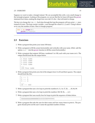 2.5. EXERCISES 15
Suppose we want to make a triangle instead. We can accomplish this with a very small change to
the rectangle program. Looking at the program, we can see that the for loop will repeat the print
statement four times, making the shape four rows tall. It’s the 6 that will need to change.
The key is to change the 6 to i+1. Each time through the loop the program will now print i+1 stars
instead of 6 stars. The loop counter variable i runs through the values 0, 1, 2, and 3. Using it allows
us to vary the number of stars. Here is triangle program:
for i in range(4):
print('*'*(i+1))
2.5 Exercises
1. Write a program that prints your name 100 times.
2. Write a program to fill the screen horizontally and vertically with your name. [Hint: add the
option end='' into the print function to fill the screen horizontally.]
3. Write a program that outputs 100 lines, numbered 1 to 100, each with your name on it. The
output should look like the output below.
1 Your name
2 Your name
3 Your name
4 Your name
...
100 Your name
4. Write a program that prints out a list of the integers from 1 to 20 and their squares. The output
should look like this:
1 --- 1
2 --- 4
3 --- 9
...
20 --- 400
5. Write a program that uses a for loop to print the numbers 8, 11, 14, 17, 20, . . . , 83, 86, 89.
6. Write a program that uses a for loop to print the numbers 100, 98, 96, . . . , 4, 2.
7. Write a program that uses exactly four for loops to print the sequence of letters below.
AAAAAAAAAABBBBBBBCDCDCDCDEFFFFFFG
8. Write a program that asks the user for their name and how many times to print it. The pro-
gram should print out the user’s name the specified number of times.
 