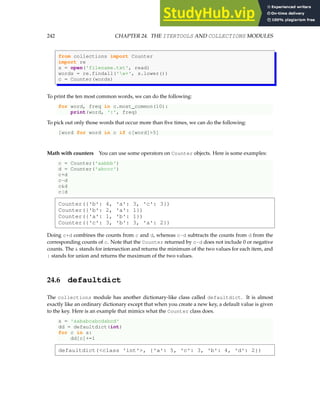 242 CHAPTER 24. THE ITERTOOLS AND COLLECTIONS MODULES
from collections import Counter
import re
s = open('filename.txt', read)
words = re.findall('w+', s.lower())
c = Counter(words)
To print the ten most common words, we can do the following:
for word, freq in c.most_common(10):
print(word, ':', freq)
To pick out only those words that occur more than five times, we can do the following:
[word for word in c if c[word]5]
Math with counters You can use some operators on Counter objects. Here is some examples:
c = Counter('aabbb')
d = Counter('abccc')
c+d
c-d
cd
c|d
Counter({'b': 4, 'a': 3, 'c': 3})
Counter({'b': 2, 'a': 1})
Counter({'a': 1, 'b': 1})
Counter({'c': 3, 'b': 3, 'a': 2})
Doing c+d combines the counts from c and d, whereas c-d subtracts the counts from d from the
corresponding counts of c. Note that the Counter returned by c-d does not include 0 or negative
counts. The  stands for intersection and returns the minimum of the two values for each item, and
| stands for union and returns the maximum of the two values.
24.6 defaultdict
The collections module has another dictionary-like class called defaultdict. It is almost
exactly like an ordinary dictionary except that when you create a new key, a default value is given
to the key. Here is an example that mimics what the Counter class does.
s = 'aababcabcdabcd'
dd = defaultdict(int)
for c in s:
dd[c]+=1
defaultdict(class 'int', {'a': 5, 'c': 3, 'b': 4, 'd': 2})
 
