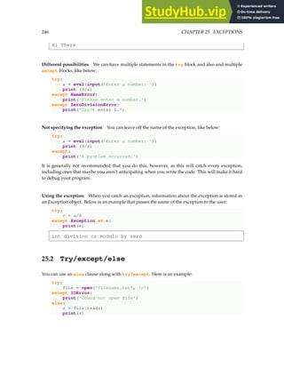 246 CHAPTER 25. EXCEPTIONS
Hi There
Different possibilities We can have multiple statements in the try block and also and multiple
except blocks, like below:
try:
a = eval(input('Enter a number: '))
print (3/a)
except NameError:
print('Please enter a number.')
except ZeroDivisionError:
print('Can't enter 0.')
Not specifying the exception You can leave off the name of the exception, like below:
try:
a = eval(input('Enter a number: '))
print (3/a)
except:
print('A problem occurred.')
It is generally not recommended that you do this, however, as this will catch every exception,
including ones that maybe you aren’t anticipating when you write the code. This will make it hard
to debug your program.
Using the exception When you catch an exception, information about the exception is stored in
an Exception object. Below is an example that passes the name of the exception to the user:
try:
c = a/0
except Exception as e:
print(e)
int division or modulo by zero
25.2 Try/except/else
You can use an else clause along with try/except. Here is an example:
try:
file = open('filename.txt', 'r')
except IOError:
print('Could not open file')
else:
s = file.read()
print(s)
 
