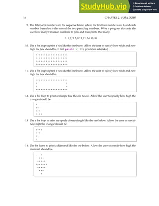 16 CHAPTER 2. FOR LOOPS
9. The Fibonacci numbers are the sequence below, where the first two numbers are 1, and each
number thereafter is the sum of the two preceding numbers. Write a program that asks the
user how many Fibonacci numbers to print and then prints that many.
1,1,2,3,5,8,13,21,34,55,89...
10. Use a for loop to print a box like the one below. Allow the user to specify how wide and how
high the box should be. [Hint: print('*'*10) prints ten asterisks.]
*******************
*******************
*******************
*******************
11. Use a for loop to print a box like the one below. Allow the user to specify how wide and how
high the box should be.
*******************
* *
* *
*******************
12. Use a for loop to print a triangle like the one below. Allow the user to specify how high the
triangle should be.
*
**
***
****
13. Use a for loop to print an upside down triangle like the one below. Allow the user to specify
how high the triangle should be.
****
***
**
*
14. Use for loops to print a diamond like the one below. Allow the user to specify how high the
diamond should be.
*
***
*****
*******
*****
***
*
 