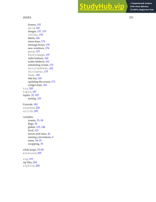 INDEX 253
frames, 155
grid, 145
images, 157, 179
IntVar, 159
labels, 144
menu bars, 174
message boxes, 170
new windows, 174
pack, 175
PhotoImage, 157
radio buttons, 160
scales (sliders), 161
scheduling events, 172
ScrolledText, 160
StringVar, 175
Text, 160
title bar, 169
updating the screen, 171
widget state, 169
try, 245
tuple, 187
tuples, 35, 187
sorting, 103
Unicode, 189
urandom, 228
urllib, 205
variables
counts, 33–34
flags, 36
global, 123, 148
local, 123
maxes and mins, 36
naming conventions, 9
sums, 34–35
swapping, 35
while loops, 75–82
winsound, 205
zip, 193
zip files, 204
zipfile, 204
 