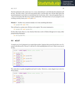4.4. ELIF 29
The first statement is the correct one. If x is any value between 1 and 100, then the statement will
be true. The idea is that x has to be both greater than 1 and less than 100. On the other hand, the
second statement is not what we want because for it to be true, either x has to be greater than 1 or
x has to be less than 100. But every number satisfies this. The lesson here is if your program is not
working correctly, check your and’s and or’s.
Mistake 3 Another very common mistake is to write something like below:
if grade>=80 and <90:
This will lead to a syntax error. We have to be explicit. The correct statement is
if grade>=80 and grade<90:
On the other hand, there is a nice shortcut that does work in Python (though not in many other
programming languages):
if 80<=grade<90:
4.4 elif
A simple use of an if statement is to assign letter grades. Suppose that scores 90 and above are A’s,
scores in the 80s are B’s, 70s are C’s, 60s are D’s, and anything below 60 is an F. Here is one way to
do this:
grade = eval(input('Enter your score: '))
if grade>=90:
print('A')
if grade>=80 and grade<90:
print('B')
if grade>=70 and grade<80:
print('C')
if grade>=60 and grade<70:
print('D')
if grade<60:
print('F')
The code above is pretty straightforward and it works. However, a more elegant way to do it is
shown below.
grade = eval(input('Enter your score: '))
if grade>=90:
print('A')
elif grade>=80:
print('B')
elif grade>=70:
print('C'):
 