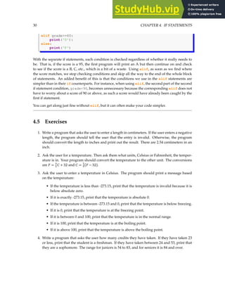 30 CHAPTER 4. IF STATEMENTS
elif grade>=60:
print('D'):
else:
print('F')
With the separate if statements, each condition is checked regardless of whether it really needs to
be. That is, if the score is a 95, the first program will print an A but then continue on and check
to see if the score is a B, C, etc., which is a bit of a waste. Using elif, as soon as we find where
the score matches, we stop checking conditions and skip all the way to the end of the whole block
of statements. An added benefit of this is that the conditions we use in the elif statements are
simpler than in their if counterparts. For instance, when using elif, the second part of the second
if statement condition, grade<90, becomes unnecessary because the corresponding elif does not
have to worry about a score of 90 or above, as such a score would have already been caught by the
first if statement.
You can get along just fine without elif, but it can often make your code simpler.
4.5 Exercises
1. Write a program that asks the user to enter a length in centimeters. If the user enters a negative
length, the program should tell the user that the entry is invalid. Otherwise, the program
should convert the length to inches and print out the result. There are 2.54 centimeters in an
inch.
2. Ask the user for a temperature. Then ask them what units, Celsius or Fahrenheit, the temper-
ature is in. Your program should convert the temperature to the other unit. The conversions
are F = 9
5 C + 32 and C = 5
9 (F − 32).
3. Ask the user to enter a temperature in Celsius. The program should print a message based
on the temperature:
• If the temperature is less than -273.15, print that the temperature is invalid because it is
below absolute zero.
• If it is exactly -273.15, print that the temperature is absolute 0.
• If the temperature is between -273.15 and 0, print that the temperature is below freezing.
• If it is 0, print that the temperature is at the freezing point.
• If it is between 0 and 100, print that the temperature is in the normal range.
• If it is 100, print that the temperature is at the boiling point.
• If it is above 100, print that the temperature is above the boiling point.
4. Write a program that asks the user how many credits they have taken. If they have taken 23
or less, print that the student is a freshman. If they have taken between 24 and 53, print that
they are a sophomore. The range for juniors is 54 to 83, and for seniors it is 84 and over.
 