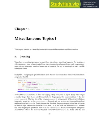 Chapter 5
Miscellaneous Topics I
This chapter consists of a several common techniques and some other useful information.
5.1 Counting
Very often we want our programs to count how many times something happens. For instance, a
video game may need to keep track of how many turns a player has used, or a math program may
want to count how many numbers have a special property. The key to counting is to use a variable
to keep the count.
Example 1 This program gets 10 numbers from the user and counts how many of those numbers
are greater than 10.
count = 0
for i in range(10):
num = eval(input('Enter a number: '))
if num>10:
count=count+1
print('There are', count, 'numbers greater than 10.')
Think of the count variable as if we are keeping a tally on a piece of paper. Every time we get
a number larger than 10, we add 1 to our tally. In the program, this is accomplished by the line
count=count+1. The first line of the program, count=0, is important. Without it, the Python
interpreter would get to the count=count+1 line and spit out an error saying something about
not knowing what count is. This is because the first time the program gets to this line, it tries to
do what it says: take the old value of count, add 1 to it, and store the result in count. But the
first time the program gets there, there is no old value of count to use, so the Python interpreter
doesn’t know what to do. To avoid the error, we need to define count, and that is what the first
33
 