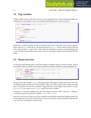 36 CHAPTER 5. MISCELLANEOUS TOPICS I
5.4 Flag variables
A flag variable can be used to let one part of your program know when something happens in
another part of the program. Here is an example that determines if a number is prime.
num = eval(input('Enter number: '))
flag = 0
for i in range(2,num):
if num%i==0:
flag = 1
if flag==1:
print('Not prime')
else:
print('Prime')
Recall that a number is prime if it has no divisors other than 1 and itself. The way the program
above works is flag starts off at 0. We then loop from 2 to num-1. If one of those values turns out
to be a divisor, then flag gets set to 1. Once the loop is finished, we check to see if the flag got set
or not. If it did, we know there was a divisor, and num isn’t prime. Otherwise, the number must be
prime.
5.5 Maxes and mins
A common programming task is to find the largest or smallest value in a series of values. Here is
an example where we ask the user to enter ten positive numbers and then we print the largest one.
largest = eval(input('Enter a positive number: '))
for i in range(9):
num = eval(input('Enter a positive number: '))
if num>largest:
largest=num
print('Largest number:', largest)
The key here is the variable largest that keeps track of the largest number found so far. We start
by setting it equal to the the user’s first number. Then, every time we get a new number from the
user, we check to see if the user’s number is larger than the current largest value (which is stored
in largest). If it is, then we set largest equal to the user’s number.
If, instead, we want the smallest value, the only change necessary is that > becomes <, though it
would also be good to rename the variable largest to smallest.
Later on, when we get to lists, we will see a shorter way to find the largest and smallest values, but
the technique above is useful to know since you may occasionally run into situations where the list
way won’t do everything you need it to do.
 