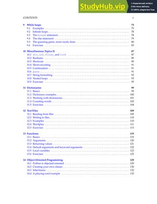 CONTENTS v
9 While loops 75
9.1 Examples . . . . . . . . . . . . . . . . . . . . . . . . . . . . . . . . . . . . . . . . . . . . . . . . . . . 75
9.2 Infinite loops . . . . . . . . . . . . . . . . . . . . . . . . . . . . . . . . . . . . . . . . . . . . . . . . . 78
9.3 The break statement . . . . . . . . . . . . . . . . . . . . . . . . . . . . . . . . . . . . . . . . . . . 78
9.4 The else statement . . . . . . . . . . . . . . . . . . . . . . . . . . . . . . . . . . . . . . . . . . . . . 79
9.5 The guessing game, more nicely done . . . . . . . . . . . . . . . . . . . . . . . . . . . . . . . . 80
9.6 Exercises . . . . . . . . . . . . . . . . . . . . . . . . . . . . . . . . . . . . . . . . . . . . . . . . . . . 83
10 Miscellaneous Topics II 87
10.1 str, int, float, and list . . . . . . . . . . . . . . . . . . . . . . . . . . . . . . . . . . . . . 87
10.2 Booleans . . . . . . . . . . . . . . . . . . . . . . . . . . . . . . . . . . . . . . . . . . . . . . . . . . . . 89
10.3 Shortcuts . . . . . . . . . . . . . . . . . . . . . . . . . . . . . . . . . . . . . . . . . . . . . . . . . . . 90
10.4 Short-circuiting . . . . . . . . . . . . . . . . . . . . . . . . . . . . . . . . . . . . . . . . . . . . . . . 91
10.5 Continuation . . . . . . . . . . . . . . . . . . . . . . . . . . . . . . . . . . . . . . . . . . . . . . . . . 91
10.6 pass . . . . . . . . . . . . . . . . . . . . . . . . . . . . . . . . . . . . . . . . . . . . . . . . . . . . . . 91
10.7 String formatting . . . . . . . . . . . . . . . . . . . . . . . . . . . . . . . . . . . . . . . . . . . . . . 92
10.8 Nested loops . . . . . . . . . . . . . . . . . . . . . . . . . . . . . . . . . . . . . . . . . . . . . . . . . 93
10.9 Exercises . . . . . . . . . . . . . . . . . . . . . . . . . . . . . . . . . . . . . . . . . . . . . . . . . . . 95
11 Dictionaries 99
11.1 Basics . . . . . . . . . . . . . . . . . . . . . . . . . . . . . . . . . . . . . . . . . . . . . . . . . . . . . . 99
11.2 Dictionary examples . . . . . . . . . . . . . . . . . . . . . . . . . . . . . . . . . . . . . . . . . . . . 100
11.3 Working with dictionaries . . . . . . . . . . . . . . . . . . . . . . . . . . . . . . . . . . . . . . . . 101
11.4 Counting words . . . . . . . . . . . . . . . . . . . . . . . . . . . . . . . . . . . . . . . . . . . . . . . 102
11.5 Exercises . . . . . . . . . . . . . . . . . . . . . . . . . . . . . . . . . . . . . . . . . . . . . . . . . . . 104
12 Text Files 109
12.1 Reading from files . . . . . . . . . . . . . . . . . . . . . . . . . . . . . . . . . . . . . . . . . . . . . 109
12.2 Writing to files . . . . . . . . . . . . . . . . . . . . . . . . . . . . . . . . . . . . . . . . . . . . . . . . 110
12.3 Examples . . . . . . . . . . . . . . . . . . . . . . . . . . . . . . . . . . . . . . . . . . . . . . . . . . . 110
12.4 Wordplay . . . . . . . . . . . . . . . . . . . . . . . . . . . . . . . . . . . . . . . . . . . . . . . . . . . 111
12.5 Exercises . . . . . . . . . . . . . . . . . . . . . . . . . . . . . . . . . . . . . . . . . . . . . . . . . . . 113
13 Functions 119
13.1 Basics . . . . . . . . . . . . . . . . . . . . . . . . . . . . . . . . . . . . . . . . . . . . . . . . . . . . . . 119
13.2 Arguments . . . . . . . . . . . . . . . . . . . . . . . . . . . . . . . . . . . . . . . . . . . . . . . . . . 120
13.3 Returning values . . . . . . . . . . . . . . . . . . . . . . . . . . . . . . . . . . . . . . . . . . . . . . 121
13.4 Default arguments and keyword arguments . . . . . . . . . . . . . . . . . . . . . . . . . . . . 122
13.5 Local variables . . . . . . . . . . . . . . . . . . . . . . . . . . . . . . . . . . . . . . . . . . . . . . . 123
13.6 Exercises . . . . . . . . . . . . . . . . . . . . . . . . . . . . . . . . . . . . . . . . . . . . . . . . . . . 125
14 Object-Oriented Programming 129
14.1 Python is objected-oriented . . . . . . . . . . . . . . . . . . . . . . . . . . . . . . . . . . . . . . . 129
14.2 Creating your own classes . . . . . . . . . . . . . . . . . . . . . . . . . . . . . . . . . . . . . . . . 130
14.3 Inheritance . . . . . . . . . . . . . . . . . . . . . . . . . . . . . . . . . . . . . . . . . . . . . . . . . . 132
14.4 A playing-card example . . . . . . . . . . . . . . . . . . . . . . . . . . . . . . . . . . . . . . . . . 133
 