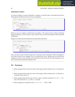 40 CHAPTER 5. MISCELLANEOUS TOPICS I
Indentation matters
A common mistake is incorrect indentation. Suppose we take the above and indent the last line.
The program will still run, but it won’t run as expected.
from random import randint
count = 0
for i in range(10000):
num = randint(1, 100)
if num%12==0:
count=count+1
print('Number of multiples of 12:', count)
When we run it, it outputs a whole bunch of numbers. The reason for this is that by indenting
the print statement, we have made it a part of the for loop, so the print statement will be executed
10,000 times.
Suppose we indent the print statement one step further, like below.
from random import randint
count = 0
for i in range(10000):
num = randint(1, 100)
if num%12==0:
count=count+1
print('Number of multiples of 12:', count)
Now, not only is it part of the for loop, but it is also part of the if statement. What will happen is
every time we find a new multiple of 12, we will print the count. Neither this, nor the previous
example, is what we want. We just want to print the count once at the end of the program, so we
don’t want the print statement indented at all.
5.9 Exercises
1. Write a program that counts how many of the squares of the numbers from 1 to 100 end in a
1.
2. Write a program that counts how many of the squares of the numbers from 1 to 100 end in a
4 and how many end in a 9.
3. Write a program that asks the user to enter a value n, and then computes (1+ 1
2 + 1
3 +···+ 1
n )−
ln(n). The ln function is log in the math module.
4. Write a program to compute the sum 1 − 2 + 3 − 4 + ··· + 1999 − 2000.
 