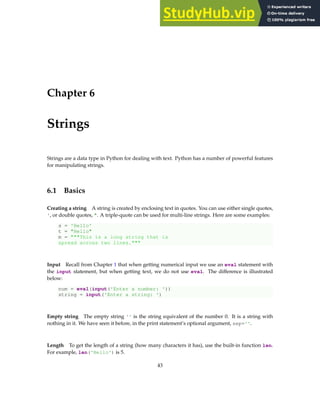 Chapter 6
Strings
Strings are a data type in Python for dealing with text. Python has a number of powerful features
for manipulating strings.
6.1 Basics
Creating a string A string is created by enclosing text in quotes. You can use either single quotes,
', or double quotes, ". A triple-quote can be used for multi-line strings. Here are some examples:
s = 'Hello'
t = "Hello"
m = """This is a long string that is
spread across two lines."""
Input Recall from Chapter 1 that when getting numerical input we use an eval statement with
the input statement, but when getting text, we do not use eval. The difference is illustrated
below:
num = eval(input('Enter a number: '))
string = input('Enter a string: ')
Empty string The empty string '' is the string equivalent of the number 0. It is a string with
nothing in it. We have seen it before, in the print statement’s optional argument, sep=''.
Length To get the length of a string (how many characters it has), use the built-in function len.
For example, len('Hello') is 5.
43
 