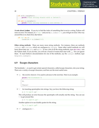 48 CHAPTER 6. STRINGS
if s[0].isalpha():
print('Your string starts with a letter')
if not s.isalpha():
print('Your string contains a non-letter.')
A note about index If you try to find the index of something that is not in a string, Python will
raise an error. For instance, if s='abc' and you try s.index('z'), you will get an error. One way
around this is to check first, like below:
if 'z' in s:
location = s.index('z')
Other string methods There are many more string methods. For instance, there are methods
isdigit and isalnum, which are analogous to isalpha. Some other useful methods we will
learn about later are join and split. To see a list of all the string methods, type dir(str) into
the Python shell. If you do this, you will see a bunch of names that start with __. You can ignore
them. To read Python’s documentation for one of the methods, say the isdigit method, type
help(str.isdigit).
6.9 Escape characters
The backslash, , is used to get certain special characters, called escape characters, into your string.
There are a variety of escape characters, and here are the most useful ones:
• n the newline character. It is used to advance to the next line. Here is an example:
print('Hinnthere!')
Hi
There!
• ' for inserting apostrophes into strings. Say you have the following string:
s = 'I can't go'
This will produce an error because the apostrophe will actually end the string. You can use
' to get around this:
s = 'I can't go'
Another option is to use double quotes for the string:
"s = I can't go"
• " analogous to '.
 