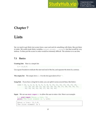 Chapter 7
Lists
Say we need to get thirty test scores from a user and and do something with them, like put them
in order. We could create thirty variables, score1, score2, . . . , score30, but that would be very
tedious. To then put the scores in order would be extremely difficult. The solution is to use lists.
7.1 Basics
Creating lists Here is a simple list:
L = [1,2,3]
Use square brackets to indicate the start and end of the list, and separate the items by commas.
The empty list The empty list is []. It is the list equivalent of 0 or ''.
Long lists If you have a long list to enter, you can split it across several lines, like below:
nums = [0, 1, 2, 3, 4, 5, 6, 7, 8, 9, 10, 11, 12, 13, 14, 15, 16,
17, 18, 19, 20, 21, 22, 23, 24, 25, 26, 27, 28, 29, 30, 31,
32, 33, 34, 35, 36, 37, 38, 39, 40]
Input We can use eval(input()) to allow the user to enter a list. Here is an example:
L = eval(input('Enter a list: '))
print('The first element is ', L[0])
Enter a list: [5,7,9]
The first element is 5
57
 