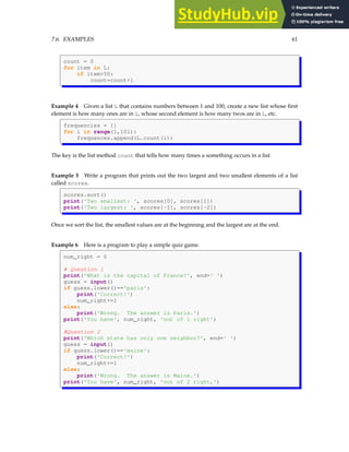 7.6. EXAMPLES 61
count = 0
for item in L:
if item>50:
count=count+1
Example 4 Given a list L that contains numbers between 1 and 100, create a new list whose first
element is how many ones are in L, whose second element is how many twos are in L, etc.
frequencies = []
for i in range(1,101):
frequences.append(L.count(i))
The key is the list method count that tells how many times a something occurs in a list.
Example 5 Write a program that prints out the two largest and two smallest elements of a list
called scores.
scores.sort()
print('Two smallest: ', scores[0], scores[1])
print('Two largest: ', scores[-1], scores[-2])
Once we sort the list, the smallest values are at the beginning and the largest are at the end.
Example 6 Here is a program to play a simple quiz game.
num_right = 0
# Question 1
print('What is the capital of France?', end=' ')
guess = input()
if guess.lower()=='paris':
print('Correct!')
num_right+=1
else:
print('Wrong. The answer is Paris.')
print('You have', num_right, 'out of 1 right')
#Question 2
print('Which state has only one neighbor?', end=' ')
guess = input()
if guess.lower()=='maine':
print('Correct!')
num_right+=1
else:
print('Wrong. The answer is Maine.')
print('You have', num_right, 'out of 2 right,')
 