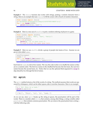 66 CHAPTER 8. MORE WITH LISTS
Example 3 The choice function also works with strings, picking a random character from a
string. Here is an example that uses choice to fill the screen with a bunch of random characters.
from random import choice
s='abcdefghijklmnopqrstuvwxyz1234567890!@#$%^&*()'
for i in range(10000):
print(choice(s), end='')
Example 4 Here is a nice use of shuffle to pick a random ordering of players in a game.
from random import shuffle
players = ['Joe', 'Bob', 'Sue', 'Sally']
shuffle(players)
for p in players:
print(p, 'it is your turn.')
# code to play the game goes here...
Example 5 Here we use shuffle divide a group of people into teams of two. Assume we are
given a list called names.
shuffle(names)
teams = []
for i in range(0,len(names),2):
teams.append([names[i], names[i+1]])
Each item in teams is a list of two names. The way the code works is we shuffle the names so they
are in a random order. The first two names in the shuffled list become the first team, the next two
names become the second team, etc. Notice that we use the optional third argument to range to
skip ahead by two through the list of names.
8.2 split
The split method returns a list of the words of a string. The method assumes that words are sep-
arated by whitespace, which can be either spaces, tabs or newline characters. Here is an example:
s = 'Hi! This is a test.'
print(s.split())
['Hi!', 'This', 'is', 'a', 'test.']
As we can see, since split breaks up the string at spaces, the punctuation will be part of the
words. There is a module called string that contains, among other things, a string variable called
punctuation that contains common punctuation. We can remove the punctuation from a string s
with the following code:
 