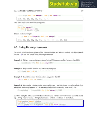 8.5. USING LIST COMPREHENSIONS 69
L = [[i,j] for i in range(2) for j in range(2)]
[[0, 0], [0, 1], [1, 0], [1, 1]]
This is the equivalent of the following code:
L = []
for i in range(2):
for j in range(2):
L.append([i,j])
Here is another example:
[[i,j] for i in range(4) for j in range(i)]
[[1, 0], [2, 0], [2, 1], [3, 0], [3, 1], [3, 2]]
8.5 Using list comprehensions
To further demonstrate the power of list comprehensions, we will do the first four examples of
Section 7.6 in one line apiece using list comprehensions.
Example 1 Write a program that generates a list L of 50 random numbers between 1 and 100.
L = [randint(1,100) for i in range(50)]
Example 2 Replace each element in a list L with its square.
L = [i**2 for i in L]
Example 3 Count how many items in a list L are greater than 50.
len([i for i in L if i>50])
Example 4 Given a list L that contains numbers between 1 and 100, create a new list whose first
element is how many ones are in L, whose second element is how many twos are in L, etc.
frequencies = [L.count(i) for i in range(1,101)]
Another example The join method can often be used with list comprehensions to quickly build
up a string. Here we create a string that contains a random assortment of 1000 letters.
from random import choice
alphabet = 'abcdefghijklmnopqrstuvwxyz'
s = ''.join([choice(alphabet) for i in range(1000)])
 