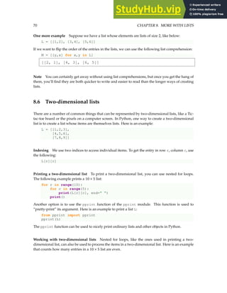 70 CHAPTER 8. MORE WITH LISTS
One more example Suppose we have a list whose elements are lists of size 2, like below:
L = [[1,2], [3,4], [5,6]]
If we want to flip the order of the entries in the lists, we can use the following list comprehension:
M = [[y,x] for x,y in L]
[[2, 1], [4, 3], [6, 5]]
Note You can certainly get away without using list comprehensions, but once you get the hang of
them, you’ll find they are both quicker to write and easier to read than the longer ways of creating
lists.
8.6 Two-dimensional lists
There are a number of common things that can be represented by two-dimensional lists, like a Tic-
tac-toe board or the pixels on a computer screen. In Python, one way to create a two-dimensional
list is to create a list whose items are themselves lists. Here is an example:
L = [[1,2,3],
[4,5,6],
[7,8,9]]
Indexing We use two indices to access individual items. To get the entry in row r, column c, use
the following:
L[r][c]
Printing a two-dimensional list To print a two-dimensional list, you can use nested for loops.
The following example prints a 10 × 5 list:
for r in range(10):
for c in range(5):
print(L[r][c], end=" ")
print()
Another option is to use the pprint function of the pprint module. This function is used to
“pretty-print” its argument. Here is an example to print a list L:
from pprint import pprint
pprint(L)
The pprint function can be used to nicely print ordinary lists and other objects in Python.
Working with two-dimensional lists Nested for loops, like the ones used in printing a two-
dimensional list, can also be used to process the items in a two-dimensional list. Here is an example
that counts how many entries in a 10 × 5 list are even.
 