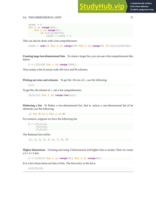 8.6. TWO-DIMENSIONAL LISTS 71
count = 0
for r in range(10):
for c in range(5):
if L[r][c]%2==0:
count = count + 1
This can also be done with a list comprehension:
count = sum([1 for r in range(10) for c in range(5) if L[r][c]%2==0])
Creating large two-dimensional lists To create a larger list, you can use a list comprehension like
below:
L = [[0]*50 for i in range(100)]
This creates a list of zeroes with 100 rows and 50 columns.
Picking out rows and columns To get the rth row of L, use the following:
L[r]
To get the cth column of L, use a list comprehension:
[L[i][c] for i in range(len(L))]
Flattening a list To flatten a two-dimensional list, that is, return a one-dimensional list of its
elements, use the following:
[j for M in L for j in M]
For instance, suppose we have the following list:
L = [[1,2,3],
[4,5,6],
[7,8,9]]
The flattened list will be:
[1, 2, 3, 4, 5, 6, 7, 8, 9]
Higher dimensions Creating and using 3-dimensional and higher lists is similar. Here we create
a 5 × 5 × 5 list:
L = [[[0]*5 for i in range(5)] for j in range(5)]
It is a list whose items are lists of lists. The first entry in the list is
L[0][0][0]
 