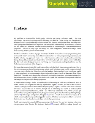 Preface
My goal here is for something that is partly a tutorial and partly a reference book. I like how
tutorials get you up and running quickly, but they can often be a little wordy and disorganized.
Reference books contain a lot of good information, but they are are often too terse, and they don’t
often give you a sense of what is important. My aim here is for something in the spirit of a tutorial
but still useful as a reference. I summarize information in tables and give a lot of short example
programs. I also like to jump right into things and fill in background information as I go, rather
than covering the background material first.
This book started out as about 30 pages of notes for students in my introductory programming class
at Mount St. Mary’s University. Most of these students have no prior programming experience, and
that has affected my approach. I leave out a lot of technical details and sometimes I oversimplify
things. Some of these details are filled in later in the book, though other details are never filled in.
But this book is not designed to cover everything, and I recommend reading other books and the
Python documentation to fill in the gaps.
The style of programming in this book is geared towards the kinds of programming things I like to
do—short programs, often of a mathematical nature, small utilities to make my life easier, and small
computer games. In fact, the things I cover in the book are the things that I have found most useful
or interesting in my programming experience, and this book serves partly to document those things
for myself. This book is not designed as a thorough preparation for a career in software engineering.
Interested readers should progress from this book to a book that has more on computer science and
the design and organization of large programs.
In terms of structuring a course around this book or learning on your own, the basis is most of
Part I. The first four chapters are critically important. Chapter 5 is useful, but not all of it is critical.
Chapter 6 (strings) should be done before Chapter 7 (lists). Chapter 8 contains some more advanced
list topics. Much of this can be skipped, though it is all interesting and useful. In particular, that
chapter covers list comprehensions, which I use extensively later in the book. While you can get
away without using list comprehensions, they provide an elegant and efficient way of doing things.
Chapter 9 (while loops) is important. Chapter 10 contains a bunch of miscellaneous topics, all of
which are useful, but many can be skipped if need be. The final four chapters of Part I are about
dictionaries, text files, functions, and object-oriented programming.
Part II is about graphics, mostly GUI programming with Tkinter. You can very quickly write some
nice programs using Tkinter. For instance, Section 15.7 presents a 20-line working (though not
ix
 