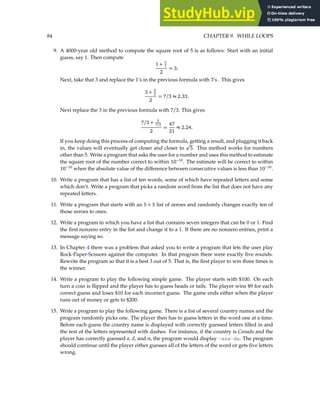 84 CHAPTER 9. WHILE LOOPS
9. A 4000-year old method to compute the square root of 5 is as follows: Start with an initial
guess, say 1. Then compute
1 + 5
1
2
= 3.
Next, take that 3 and replace the 1’s in the previous formula with 3’s . This gives
3 + 5
3
2
= 7/3 ≈ 2.33.
Next replace the 3 in the previous formula with 7/3. This gives
7/3 + 5
7/3
2
=
47
21
≈ 2.24.
If you keep doing this process of computing the formula, getting a result, and plugging it back
in, the values will eventually get closer and closer to
p
5. This method works for numbers
other than 5. Write a program that asks the user for a number and uses this method to estimate
the square root of the number correct to within 10−10
. The estimate will be correct to within
10−10
when the absolute value of the difference between consecutive values is less than 10−10
.
10. Write a program that has a list of ten words, some of which have repeated letters and some
which don’t. Write a program that picks a random word from the list that does not have any
repeated letters.
11. Write a program that starts with an 5 × 5 list of zeroes and randomly changes exactly ten of
those zeroes to ones.
12. Write a program in which you have a list that contains seven integers that can be 0 or 1. Find
the first nonzero entry in the list and change it to a 1. If there are no nonzero entries, print a
message saying so.
13. In Chapter 4 there was a problem that asked you to write a program that lets the user play
Rock-Paper-Scissors against the computer. In that program there were exactly five rounds.
Rewrite the program so that it is a best 3 out of 5. That is, the first player to win three times is
the winner.
14. Write a program to play the following simple game. The player starts with $100. On each
turn a coin is flipped and the player has to guess heads or tails. The player wins $9 for each
correct guess and loses $10 for each incorrect guess. The game ends either when the player
runs out of money or gets to $200.
15. Write a program to play the following game. There is a list of several country names and the
program randomly picks one. The player then has to guess letters in the word one at a time.
Before each guess the country name is displayed with correctly guessed letters filled in and
the rest of the letters represented with dashes. For instance, if the country is Canada and the
player has correctly guessed a, d, and n, the program would display -ana-da. The program
should continue until the player either guesses all of the letters of the word or gets five letters
wrong.
 