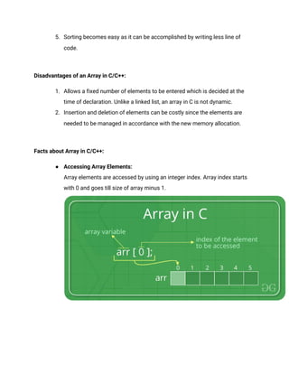 5. Sorting becomes easy as it can be accomplished by writing less line of
code.
Disadvantages of an Array in C/C++:
1. Allows a fixed number of elements to be entered which is decided at the
time of declaration. Unlike a linked list, an array in C is not dynamic.
2. Insertion and deletion of elements can be costly since the elements are
needed to be managed in accordance with the new memory allocation.
Facts about Array in C/C++:
● Accessing Array Elements:
Array elements are accessed by using an integer index. Array index starts
with 0 and goes till size of array minus 1.
 