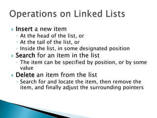    Insert a new item
    ◦ At the head of the list, or
    ◦ At the tail of the list, or
    ◦ Inside the list, in some designated position
   Search for an item in the list
    ◦ The item can be specified by position, or by some
      value
   Delete an item from the list
    ◦ Search for and locate the item, then remove the
      item, and finally adjust the surrounding pointers
 