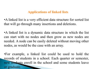 Applications of linked lists

•A linked list is a very efficient data structure for sorted list
that will go through many insertions and deletions.

•A linked list is a dynamic data structure in which the list
can start with no nodes and then grow as new nodes are
needed. A node can be easily deleted without moving other
nodes, as would be the case with an array.

•For example, a linked list could be used to hold the
records of students in a school. Each quarter or semester,
new students enroll in the school and some students leave
or graduate.
 