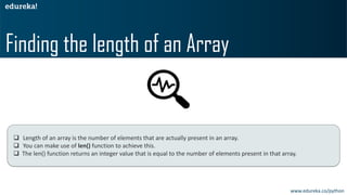 ❑ Length of an array is the number of elements that are actually present in an array.
❑ You can make use of len() function to achieve this.
❑ The len() function returns an integer value that is equal to the number of elements present in that array.
Finding the length of an Array
www.edureka.co/python
 