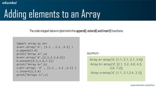 Thecodesnippetbelowimplementstheappend(),extend()andinsert() functions:
Adding elements to an Array
Array a= array('d', [1.1, 2.1, 3.1, 3.4])
Array b= array('d', [2.1, 3.2, 4.6, 4.5,
3.6, 7.2])
Array c=array('d', [1.1, 2.1,3.4, 3.1])
import array as arr
a=arr.array('d', [1.1 , 2.1 ,3.1] )
a.append(3.4)
print("Array a=",a)
b=arr.array('d',[2.1,3.2,4.6])
b.extend([4.5,3.6,7.2])
print("Array b=",b)
c=arr.array( 'd' , [1.1 , 2.1 ,3.1] )
c.insert(2,3.4)
print(“Arrays c=“,c)
OUTPUT-
www.edureka.co/python
 