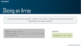 Slicing an Array
import array as arr
a=arr.array('d',[1.1 , 2.1 ,3.1,2.6,7.8])
print(a[0:3])
OUTPUT -
array(‘d’, [1.1, 2.1, 3.1])
An array can be sliced using the : symbol. This returns a range of elements that we have
specified by the index numbers.
www.edureka.co/python
 