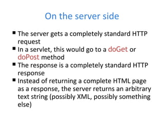 On the server side The server gets a completely standard HTTP request In a servlet, this would go to a  doGet  or  doPost  method The response is a completely standard HTTP response Instead of returning a complete HTML page as a response, the server returns an arbitrary text string (possibly XML, possibly something else) 