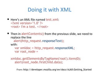 Doing it with XML Here’s an XML file named  test.xml : <?xml version=&quot;1.0&quot; ?> <root> I'm a test. </root> Then in  alertContents()  from the previous slide, we need to replace the line   alert(http_request. responseText ); with:   var xmldoc = http_request. responseXML ;   var root_node =   xmldoc.getElementsByTagName('root').item(0);   alert(root_node.firstChild.data);  From:  http://developer.mozilla.org/en/docs/AJAX:Getting_Started 
