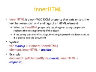 innerHTML innerHTML  is a non-W3C DOM property that gets or sets the text between start and end tags of an HTML element When the  innerHTML  property is set, the given string completely replaces the existing content of the object If the string contains HTML tags, the string is parsed and formatted as it is placed into the document  Syntax: var  markup  = element.innerHTML; element.innerHTML =  markup ; Example: document.getElementById( someId ).innerHTML =  response ;   