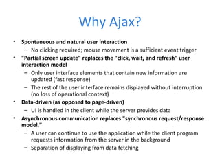 Why Ajax? Spontaneous and natural user interaction No clicking required; mouse movement is a sufficient event trigger &quot;Partial screen update&quot; replaces the &quot;click, wait, and refresh&quot; user interaction model Only user interface elements that contain new information are updated (fast response) The rest of the user interface remains displayed without interruption (no loss of operational context) Data-driven (as opposed to page-driven) UI is handled in the client while the server provides data Asynchronous communication replaces &quot;synchronous request/response model.” A user can continue to use the application while the client program requests information from the server in the background Separation of displaying from data fetching 