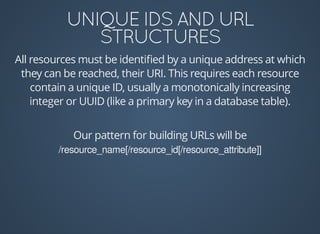 All	resources	must	be	identiﬁed	by	a	unique	address	at	which
they	can	be	reached,	their	URI.	This	requires	each	resource
contain	a	unique	ID,	usually	a	monotonically	increasing
integer	or	UUID	(like	a	primary	key	in	a	database	table).
Our	pattern	for	building	URLs	will	be
/resource_name[/resource_id[/resource_attribute]]
 