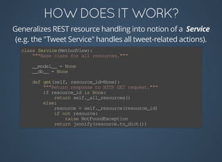 Generalizes	REST	resource	handling	into	notion	of	a	
(e.g.	the	"Tweet	Service"	handles	all	tweet-related	actions).
class	Service(MethodView):
				"""Base	class	for	all	resources."""
				__model__	=	None
				__db__	=	None
				def	get(self,	resource_id=None):
								"""Return	response	to	HTTP	GET	request."""
								if	resource_id	is	None:
												return	self._all_resources()
								else:
												resource	=	self._resource(resource_id)
												if	not	resource:
																raise	NotFoundException
												return	jsonify(resource.to_dict())
 
