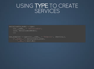TYPE
serializable_model	=	type(
				cls.__name__	+	'Serializable',
				(cls,	SerializableModel),
				{})
new_endpoint	=	type(cls.__name__	+	'Endpoint',	(Service,),
				{'__model__':	serializable_model,
								'__db__':	self.db})
 