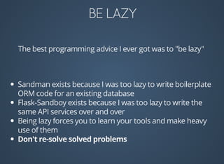 The	best	programming	advice	I	ever	got	was	to	"be	lazy"
Sandman	exists	because	I	was	too	lazy	to	write	boilerplate
ORM	code	for	an	existing	database
Flask-Sandboy	exists	because	I	was	too	lazy	to	write	the
same	API	services	over	and	over
Being	lazy	forces	you	to	learn	your	tools	and	make	heavy
use	of	them
 