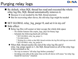 Purging relay logs
   By default, when SQL thread has read and executed the whole
    relay log file, SQL thread automatically removes it.
      Because it is not needed by the SQL thread anymore
      But for recovering other slaves, the old relay logs might be needed

   SET GLOBAL relay_log_purge=0, and set it in my.cnf
   Side effect:
      Relay log files will sooner or later occupy the whole disk space
         – No similar features like expire_logs_days for binary logs
         – Schedule the following batch job will help
              * SET GLOBAL relay_log_purge=1;
              * FLUSH LOGS;
              * Waiting for a while so that SQL thread switches the log file (old logs are removed)
              * SET GLOBAL relay_log_purge=0;
      When SQL thread reaches the end of the relay log file and if
       relay_log_purge equals to 1, the SQL thread removes all of the relay logs
       it has executed so far
         – No way to remove “all relay logs before yesterday”
         – Invoking cron jobs at the same time on the all slaves will cause “no relay log
           found for recovery” situation
 