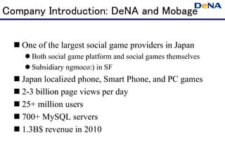 Company Introduction: DeNA and Mobage

   One of the largest social game providers in Japan
      Both social game platform and social games themselves
      Subsidiary ngmoco:) in SF
   Japan localized phone, Smart Phone, and PC games
   2-3 billion page views per day
   25+ million users
   700+ MySQL servers
   1.3B$ revenue in 2010
 