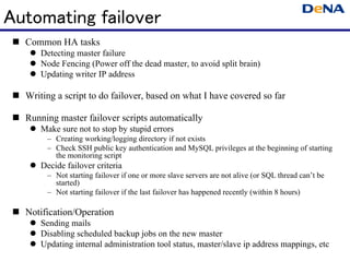 Automating failover
  Common HA tasks
      Detecting master failure
      Node Fencing (Power off the dead master, to avoid split brain)
      Updating writer IP address

  Writing a script to do failover, based on what I have covered so far

  Running master failover scripts automatically
      Make sure not to stop by stupid errors
         – Creating working/logging directory if not exists
         – Check SSH public key authentication and MySQL privileges at the beginning of starting
           the monitoring script
      Decide failover criteria
         – Not starting failover if one or more slave servers are not alive (or SQL thread can’t be
           started)
         – Not starting failover if the last failover has happened recently (within 8 hours)

  Notification/Operation
      Sending mails
      Disabling scheduled backup jobs on the new master
      Updating internal administration tool status, master/slave ip address mappings, etc
 