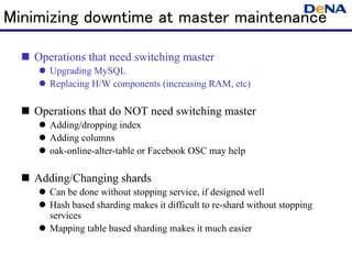 Minimizing downtime at master maintenance

   Operations that need switching master
      Upgrading MySQL
      Replacing H/W components (increasing RAM, etc)

   Operations that do NOT need switching master
      Adding/dropping index
      Adding columns
      oak-online-alter-table or Facebook OSC may help

   Adding/Changing shards
      Can be done without stopping service, if designed well
      Hash based sharding makes it difficult to re-shard without stopping
       services
      Mapping table based sharding makes it much easier
 