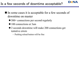 Is a few seconds of downtime acceptable?

   In some cases it is acceptable for a few seconds of
    downtime on master
      500+ connections per second regularly
      100 connections at 3am
      2 seconds downtime will make 200 connections get
       tentative errors
        – Pushing reload button will be fine
 