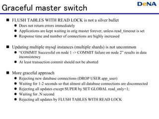 Graceful master switch
  FLUSH TABLES WITH READ LOCK is not a silver bullet
      Does not return errors immediately
      Applications are kept waiting in orig master forever, unless read_timeout is set
      Response time and number of connections are highly increased

  Updating multiple mysql instances (multiple shards) is not uncommon
      “COMMIT Successful on node 1 -> COMMIT failure on node 2” results in data
       inconsistency
      At least transaction commit should not be aborted

  More graceful approach
        Rejecting new database connections (DROP USER app_user)
        Waiting for 1-2 seconds so that almost all database connections are disconnected
        Rejecting all updates except SUPER by SET GLOBAL read_only=1;
        Waiting for .N second
        Rejecting all updates by FLUSH TABLES WITH READ LOCK
 