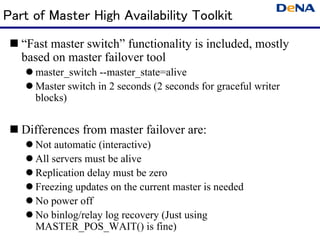 Part of Master High Availability Toolkit
  “Fast master switch” functionality is included, mostly
   based on master failover tool
     master_switch --master_state=alive
     Master switch in 2 seconds (2 seconds for graceful writer
      blocks)


  Differences from master failover are:
     Not automatic (interactive)
     All servers must be alive
     Replication delay must be zero
     Freezing updates on the current master is needed
     No power off
     No binlog/relay log recovery (Just using
      MASTER_POS_WAIT() is fine)
 