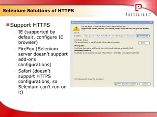 Selenium Solutions of HTTPS Support HTTPS IE (supported by default, configure IE browser) FireFox (Selenium server doesn’t support add-ons configurations) Safari   (doesn’t support HTTPS configurations, so Selenium can’t run on it) 