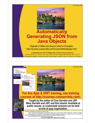 © 2010 Marty Hall




         Automatically
      Generating JSON from
          Java Objects
          Originals of Slides and Source Code for Examples:
      http://courses.coreservlets.com/Course Materials/ajax.html
      http://courses.coreservlets.com/Course-Materials/ajax.html
                Customized Java EE Training: http://courses.coreservlets.com/
   Servlets, JSP, JSF 1.x, JSF 2.0, Struts, Ajax, GWT 2.0, GXT, Spring, Hibernate/JPA, Java 5, Java 6.
  Developed and taught by well-known author and developer. At public venues or onsite at your location.




                                                                                                              © 2010 Marty Hall




 For live Ajax & GWT training, see training
courses at http://courses.coreservlets.com/.
          t htt //                l t       /
       Taught by the author of Core Servlets and JSP,
     More Servlets and JSP and this tutorial. Available at
                       JSP,          tutorial
     public venues, or customized versions can be held
                on-site at your organization.
  •C
   Courses d
           developed and t
               l   d d taught b M t H ll
                           ht by Marty Hall
        – Java 6, servlets/JSP (intermediate and advanced), Struts, JSF 1.x, JSF 2.0, Ajax, GWT 2.0 (with GXT), custom mix of topics
        – Ajax courses can concentrate on 1EE Training: http://courses.coreservlets.com/ or survey several
                 Customized Java library (jQuery, Prototype/Scriptaculous, Ext-JS, Dojo, Google Closure)
  • Courses developed and taught by coreservlets.com experts (edited by Marty)
   Servlets, JSP, JSF 1.x, JSF 2.0, Struts, Ajax, GWT 2.0, GXT, Spring, Hibernate/JPA, Java 5, Java 6.
       – Spring, Hibernate/JPA, EJB3, Web Services, Ruby/Rails
  Developed and taught by well-known author and developer. At public venues or onsite at your location.
                                     Contact hall@coreservlets.com for details
 